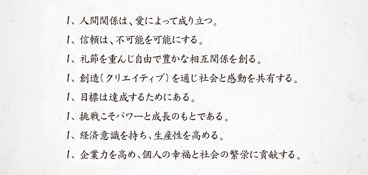 1、人間関係は、愛によって成り立つ。1、信頼は、不可能を可能にする。1、礼節を重んじ自由で豊かな相互関係を創る。1、創造(クリエイティブ)を通じ社会と感動を共有する。1、目標は達成するためにある。1、挑戦こそパワーと成長のもとである。1、経済意識を持ち、生産性を高める。1、企業力を高め、個人の幸福と社会の繁栄に貢献する。