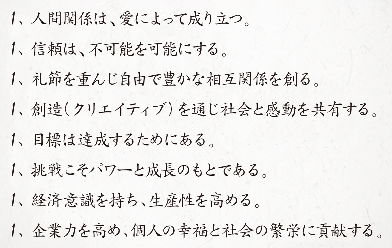 1、人間関係は、愛によって成り立つ。1、信頼は、不可能を可能にする。1、礼節を重んじ自由で豊かな相互関係を創る。1、創造(クリエイティブ)を通じ社会と感動を共有する。1、目標は達成するためにある。1、挑戦こそパワーと成長のもとである。1、経済意識を持ち、生産性を高める。1、企業力を高め、個人の幸福と社会の繁栄に貢献する。