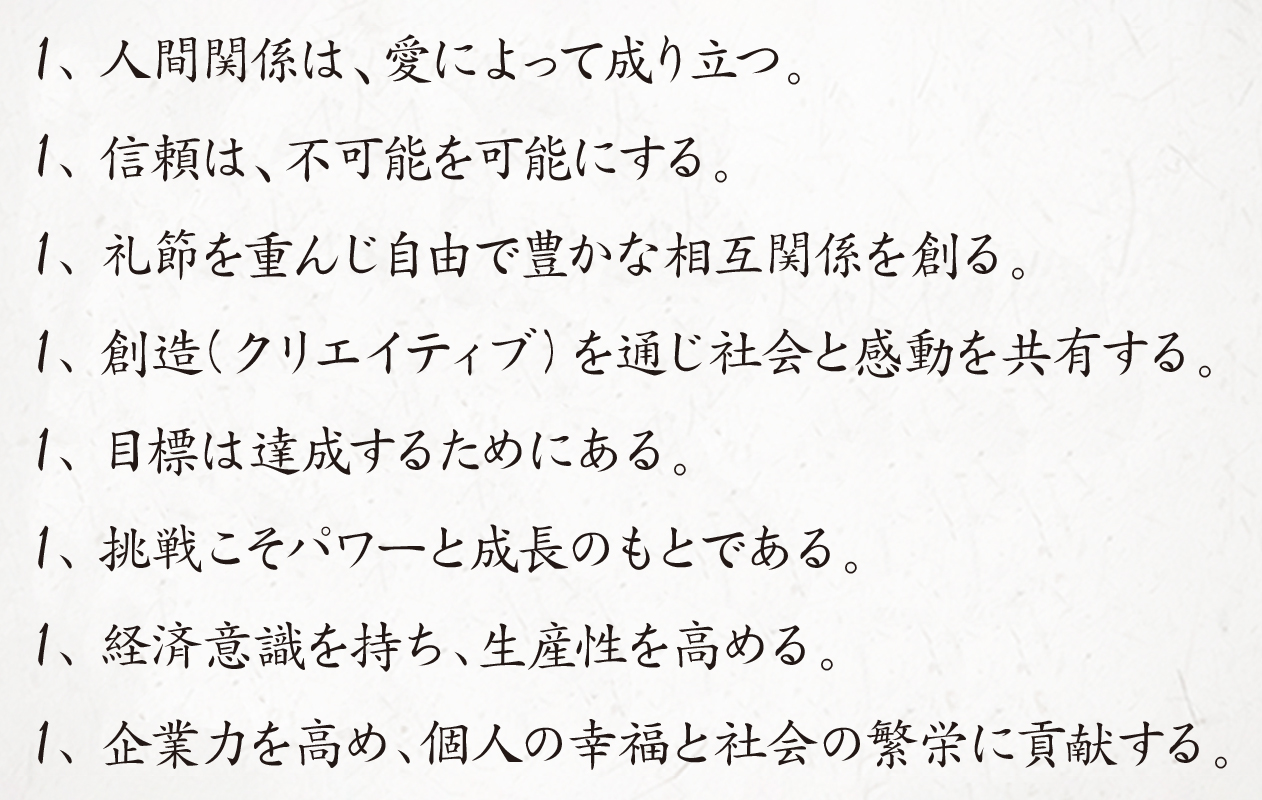 1、人間関係は、愛によって成り立つ。1、信頼は、不可能を可能にする。1、礼節を重んじ自由で豊かな相互関係を創る。1、創造（クリエイティブ）を通じ社会と感動を共有する。1、目標は達成するためにある。1、挑戦こそパワーと成長のもとである。1、経済意識を持ち、生産性を高める。1、企業力を高め、個人の幸福と社会の繁栄に貢献する。